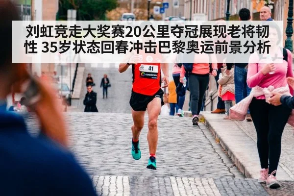 刘虹竞走大奖赛20公里夺冠展现老将韧性 35岁状态回春冲击巴黎奥运前景分析