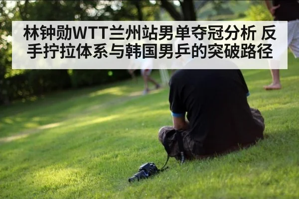 林钟勋WTT兰州站男单夺冠分析 反手拧拉体系与韩国男乒的突破路径